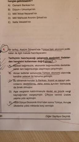 51
hangisi getirilmelidir?
A) Osmanlı Bankası'nın
B) Düyun-i Umumiye'nin
C) Milli İktisat Nezareti'nin
D) Milli Mahsulat Anonim Şirketi'nin
E) Nafia Vekaleti'nin
4. Bir tarihçi, Atatürk Dönemi'nde Türkiye'deki ekonomi politi-
kaları ile ilgili makale hazır