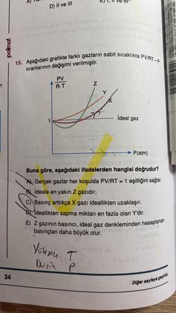 polimal
34
D) II ve III
anomen brug
15. Aşağıdaki grafikte farklı gazların sabit sıcaklıkta PV/RT-P
oranlarının değişimi verilmiştir.
PV
R.T
Z
ideal gaz
5
odio Dolby smiation
P(atm)
neuro
Buna göre, aşağıdaki ifadelerden hangisi doğrudur?
A Gerçek gazlar her koşulda PV/RT = 1 eşitliğini sağlar.
Bideale en yakın. Z gazıdır.
C) Basınç arttıkça X gazı ideallikten uzaklaşır.
Ideallikten sapma miktarı en fazla olan Y'dir.
E) Z gazının basıncı, ideal gaz denkleminden hesaplanan
basınçtan daha büyük olur. mielo ud
Phoboboy
Yousen T
sinley (8
X sinis) (A
Dink
P
Diğer sayfaya geçiniz.
barnaherb
BENDET O
273664+42142
D.EUTED BEENPH