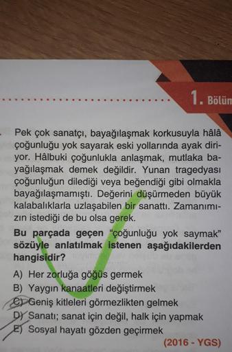 1. Bölüm
Pek çok sanatçı, bayağılaşmak korkusuyla hâlâ
çoğunluğu yok sayarak eski yollarında ayak diri-
yor. Hâlbuki çoğunlukla anlaşmak, mutlaka ba-
yağılaşmak demek değildir. Yunan tragedyası
çoğunluğun dilediği veya beğendiği gibi olmakla
bayağılaşmamış