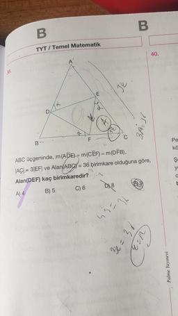 38.
B
TYT/ Temel Matematik
xt
D
32
B
3A₂38
B--
F
ABC üçgeninde, m (ADE) = m(CEF) = m (DFB),
|AC|3|EF| ve Alan(ABCY= 36 birimkare olduğuna göre,
Alan(DEF) kaç birimkaredir?
A) 4
B) 5
C) 6
3=36
40.
PE = 29
21:3
Palme Yayınevi
Pe
kö
Ş
y
O
E