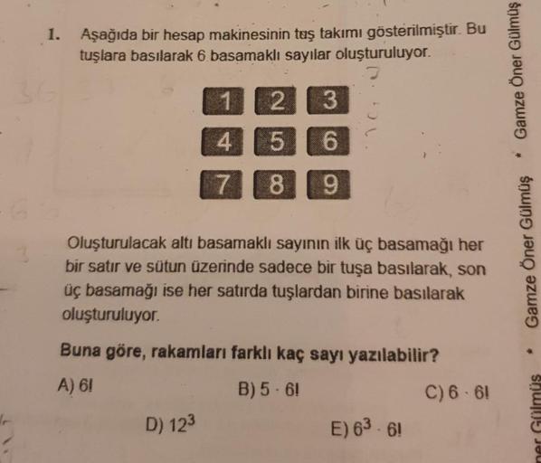 1.
Aşağıda bir hesap makinesinin taş takımı gösterilmiştir. Bu
tuşlara basılarak 6 basamaklı sayılar oluşturuluyor.
1
2
3
4
5
6
7
8
9
Oluşturulacak altı basamaklı sayının ilk üç basamağı her
bir satır ve sütun üzerinde sadece bir tuşa basılarak, son
üç bas