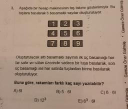 1.
Aşağıda bir hesap makinesinin taş takımı gösterilmiştir. Bu
tuşlara basılarak 6 basamaklı sayılar oluşturuluyor.
1
2
3
4
5
6
7
8
9
Oluşturulacak altı basamaklı sayının ilk üç basamağı her
bir satır ve sütun üzerinde sadece bir tuşa basılarak, son
üç basamağı ise her satırda tuşlardan birine basılarak
oluşturuluyor.
Buna göre, rakamları farklı kaç sayı yazılabilir?
A) 61
B) 5-6!
D) 123
E) 6³-61
C) 6-6!
Gamze Öner Gülmüş
*
Gamze Öner Gülmüş
ner Gülmüs