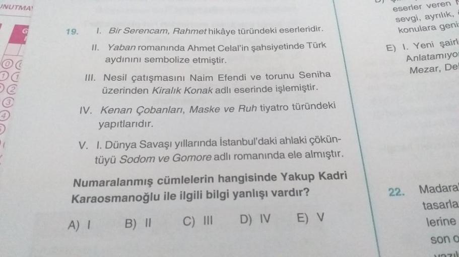 UNUTMA!
G
1. Bir Serencam, Rahmet hikâye türündeki eserleridir.
II. Yaban romanında Ahmet Celal'in şahsiyetinde Türk
aydınını sembolize etmiştir.
III. Nesil çatışmasını Naim Efendi ve torunu Seniha
üzerinden Kiralık Konak adlı eserinde işlemiştir.
IV. Kena