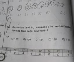 E) 300
3 0 0 949 9993
65
33
(2,4₁)
18
23 35 45 53
sayı
16. Rakamları farklı üç basamaklı 5 ile tam bölünebi
len kaç tane doğal sayı vardır?
A) 118
B) 120
C) 124
D) 136 E) 148
10
13
14
15
16
B
B
E
C
D
56
9
C
11
A
12
E
