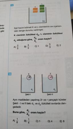 boş-
inde
gibi
SIVI
Eşit hacim bölmeli K ve L cisimlerinin sıvı içerisin-
deki denge durumu verilmiştir.
K cisminin özkütlesi dk, L cisminin özkütlesi
dk
d olduğuna göre,
oranı kaçtır?
d₁
3
5
B)
D)
E) 2
5
3
2|5
10
Şekil-I
Şekil-Il
Aynı maddeden yapılmış 2r ve r yarıçaplı küreler
Şekil - I ve Il'deki d, ve d₂ özkütleli sıvılarda den-
gededir.
Buna göre,
oranı kaçtı
1
A)
C) 1
D) 4
E) 8
X
d₂
1
4
B)
C) 1
d₁
d₂