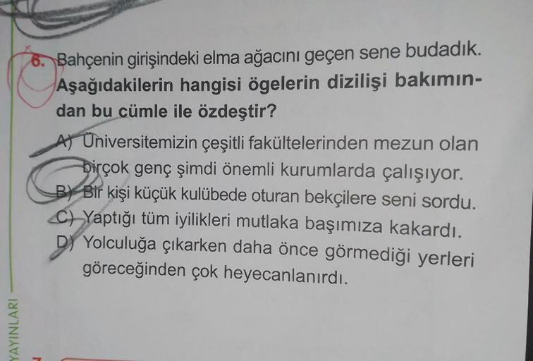 YAYINLARI
6. Bahçenin girişindeki elma ağacını geçen sene budadık.
Aşağıdakilerin hangisi ögelerin dizilişi bakımın-
dan bu cümle ile özdeştir?
A) Universitemizin çeşitli fakültelerinden mezun olan
birçok genç şimdi önemli kurumlarda çalışıyor.
BY Bir kişi