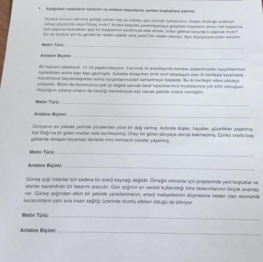 1. Aşağıdaki metinlerin türlerini ve anlatım biçimlerini verilen boşluklara yazınız.
Dostluk konusu aklınıza geldiği zaman hep şu noktayı göz önünde tutmalısınız: Acaba dostluğu arattıran
sebep güçsüzlük veya ihtiyaç mıdır? Acaba karşılıklı yardımlaşmaya g