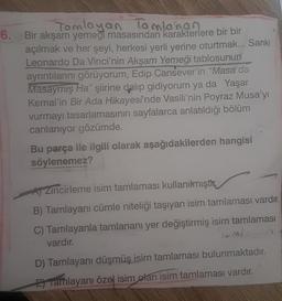 Tamlayan Tamlanan
6. Bir akşam yemeği masasından karakterlere bir bir
açılmak ve her şeyi, herkesi yerli yerine oturtmak... Sanki
Leonardo Da Vinci'nin Akşam Yemeği tablosunun
ayrıntılarını görüyorum, Edip Cansever'in "Masa da
Masaymış Ha" şiirine dalıp gidiyorum ya da Yaşar
Kemal'in Bir Ada Hikayesi'nde Vasili'nin Poyraz Musa'yı
vurmayı tasarlamasının sayfalarca anlatıldığı bölüm
canlanıyor gözümde.
Bu parça ile ilgili olarak aşağıdakilerden hangisi
söylenemez?
A Zincirleme isim tamlaması kullanılmışt
B) Tamlayanı cümle niteliği taşıyan isim tamlaması vardır.
C) Tamlayanla tamlananı yer değiştirmiş isim tamlaması
vardır.
TOM/
D) Tamlayanı düşmüş isim tamlaması bulunmaktadır.
E Tamlayanı özel isim olan isim tamlaması vardır.