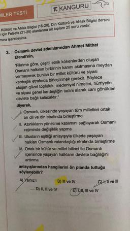 TC KANGURU
MLER TESTİ
Kültürü ve Ahlak Bilgisi (16-20), Din Kültürü ve Ahlak Bilgisi dersini
için Felsefe (21-25) alanlarına ait toplam 25 soru vardır.
mına işaretleyiniz.
3.
Osmanlı devlet adamlarından Ahmet Mithat
Efendi'nin,
"Fikrime göre, çeşitli etnik kökenlerden oluşan
Osmanlı halkının birbirinin kanını akıtmasına meydan
vermeyerek bunları bir millet kültürü ve siyasi
kardeşlik etrafında birleştirmek gerekir. Böylece
oluşan güzel topluluk; medeniyet nimetini, hürriyetin
ve siyasi genel kardeşliğin tadını alarak canı gönülden
devlete bağlı kalacaktır."
diyerek,
Osmanlı, ülkesinde yaşayan tüm milletleri ortak
bir dil ve din etrafında birleştirme
II. Azınlıkların yönetime katılımını sağlayarak Osmanlı
rejiminde değişiklik yapma
III. Ulusların eşitliği anlayışıyla ülkede yaşayan
halkları Osmanlı vatandaşlığı etrafında birleştirme
IV. Ortak bir kültür ve millet bilinci ile Osmanlı
içerisinde yaşayan halkların devlete bağlılığını
arttırma
anlayışlarından hangilerini ön planda tuttuğu
söylenebilir?
A) Yalnız I
B) III ve IV
EI, II, III ve IV
-D) II, III ve IV
C) I, II ve III