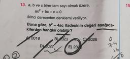 13. a, b ve c birer tam sayı olmak üzere,
ax² + bx + c = 0
ikinci dereceden denklemi veriliyor.
Buna göre, b² - 4ac ifadesinin değeri aşağıda-
kilerden hangisi olabilir?
A 2018
B) 023
C2026
D) 2027
74
16
E) 2028
O
15