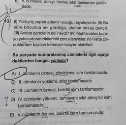 E)
V. cumlede, dolaylı tümleç sifat tamlaması şeklin-
dedir.
13 (1) Yürüyüş yapan adamın soluğu duyuluyordu. (II) Bu
süre boyunca tek gördüğü, afacan birkaç gençti.
(III) Acaba gençlerin adı neydi? (IV) Muhtemelen bura-
ya yakın oturan birilerinin çocuklarıydılar. (V) Hatta ço-
cuklardan bazıları kendisini tanıyor olabilirdi.
Bu parçada numaralanmış cümlelerle ilgili aşağı-
dakilerden hangisi yanlıştır?
A) 1. cumlenin öznesi, zincirleme isim tamlamasıdır.
B) II. cümlenin yüklemi, sifat tamlamasıdır.
C) III. cümlenin öznesi, belirtili işim tamlamasıdır.
7
D) IV. cümlenin yüklemi, tamlayanı sıfat almış bir isim
tamlamasıdır.
E) V. cümlenin öznesi, belirtili isim tamlamasıdır.
ninaplama