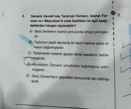 6.
S
Osmanlı Devleti'nde Tanzimat Fermanı, Islahat Fer-
manı ve I. Meşrutiyet'in ortak özellikleri ile ilgili aşağı-
dakilerden hangisi söylenebilir?
A
R
A) Batılı devletlerin baskısı sonucunda ortaya çıkmışlar-
dır.
M
B) Toplumun çeşitli alanlarda bir takım haklara sahip ol-
masını sağlamışlardır.
C) Parlamenter sisteme geçişin temel esaslarını belirle-
mişlerdir.
D) Azınlıkların Osmanlı yönetimine bağlılıklarını arttır-
mışlardır.
E) Genç Osmanlıların gayretleri sonucunda ilan edilmiş-
lerdir.
8.