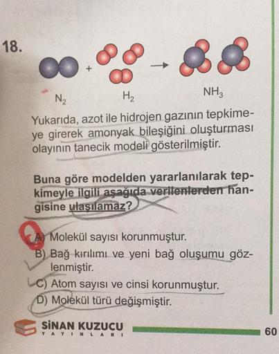 18.
&
H₂
NH3
N₂
Yukarıda, azot ile hidrojen gazının tepkime-
ye girerek amonyak bileşiğini oluşturması
olayının tanecik modeli gösterilmiştir.
Buna göre modelden yararlanılarak tep-
kimeyle ilgili aşağıda verilenlerden han-
gisine ulaşılamaz?
Molekül sayıs