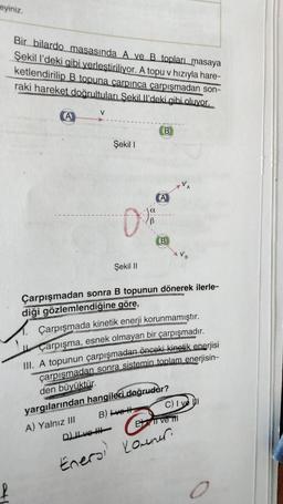 eyiniz.
Bir bilardo masasında A ve B topları masaya
Şekil l'deki gibi yerleştiriliyor. A topu v hızıyla hare-
ketlendirilip B topuna carpinca çarpışmadan son-
raki hareket doğrultuları Sekilll'deki gibi oluyor.
V
A
B
Şekil 1
0%
A
B
Şekil II
Çarpışmadan sonra B topunun dönerek ilerle-
diği gözlemlendiğine göre,
Çarpışmada kinetik enerji korunmamıştır.
Çarpışma, esnek olmayan bir çarpışmadır.
III. A topunun çarpışmadan önceki kinetik enerjisi
çarpışmadan sonra sistemin toplam enerjisin-
den büyüktür.
yargılarından hangileri doğrudur?
C) Ive
B) ve H
A) Yalnız III
Ei ve il
D) II ve III
Enero, Kowner.