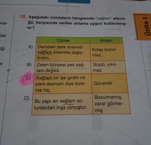 ekle-
dar
iği
7-
12. Aşağıdaki cümlelerin hangisinde "sağlam" sözcü-
ğü, karşısında verilen anlama uygun kullanılmış-
\tır?
Cümle
Anlam
A) Damdaki delik kiremidi
sağlam kiremitle değiş-
tirdim.
Kolay bozul-
maz,
Güçlü, yıkıl-
B) Zaten bünyesi pek sağ-
lam