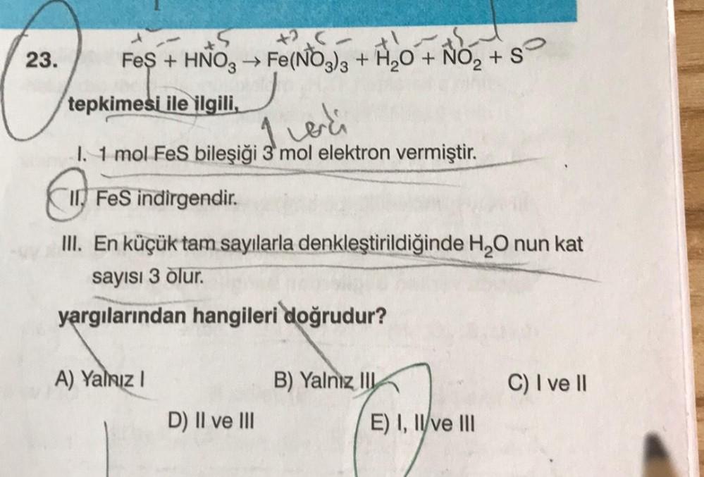 +5
25- this
FeS + HNO3 →→ Fe(NO3)3 + H₂O + NO₂ + S
tepkimesi ile ilgili,
verdi
I. 1 mol FeS bileşiği 3 mol elektron vermiştir.
I FeS indirgendir.
III. En küçük tam sayılarla denkleştirildiğinde H₂O nun kat
sayısı 3 olur.
yargılarından hangileri doğrudur?
A