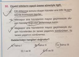 32. Çiçekli bitkilerin eşeyli üreme süreciyle ilgili, mo
Çift döllenme sonucu oluşan hücreler ana bitki ile aynı
sayıda kromozom taşırlar.
Mikrospor ana hücrelerinin mayoz geçirmesiyle olu-
şan hücreler doğrudan döllenmeye katılır.
Megaspor ana hücrelerinin mayoz geçirmesiyle olu-
şan hücrelerden bir tanesi yaşamını sürdürürken, üç
tanesi yaşamını sürdüremez.
ifadelerinden hangileri doğrudur?
A) Yalnız I
B) Yalnız II
C) Yalnız III
D) I ve III
EXI ve III