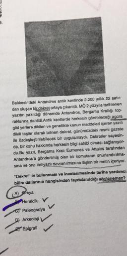 Balıkesir'daki Antandros antik kentinde 2.200 yıllık 22 satır-
dan oluşan bir dekret ortaya çıkarıldı. MO 2.yüzyıla tarihlenen
yazıtın yazıldığı dönemde Antandros, Bergama Krallığ: top-
raklanna dahildi.Antik kentlerde herkesin görebileceği agora
gibi yerlere dikilen ve genellikle kanun maddeleri içeren yazılı
dikili taşlar olarak bilinen dekret, günümüzdeki resmi gazete
ile özdeşleştirilebilecek bir uygulamaydi. Dekretler sayesin-
de, bir konu hakkında herkesin bilgi sahibi olması sağlanıyor-
du.Bu yazıt, Bergama Krali Eumenes ve Attalos tarafından
Antandros'a gönderilmiş olan bir komutanın onurlandırılma-
sina ve ona imtiyazlı davranılmasına ilişkin bir metin içeriyor.
"Dekret" in bulunması ve incelenmesinde tarihe yardımcı
bilim dallarının hangisindan faydalanıldığı söylenemez?
A) Kimya
Heraldik V
CT Paleografya
D) Arkeoloji
EY Epigrafi
V