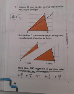 2. Aşağıda 24 birim kareden oluşmuş kâğıt üzerine
ABC üçgeni çizilmiştir.
A
A = 10
B
Bu kâğıt B ve D noktalarından geçen bir doğru bo-
yunca kesilerek iki parçaya ayrılmıştır.
D
D
1. parça
2. parça
Buna göre, ABC üçgeninin 2. parçada kalan
kısmının alanı kaç birimkaredir?
32
40
A)
B)
C) 7
D) 500 E) 522
7
7
56
□ YAYIN DENİZİ