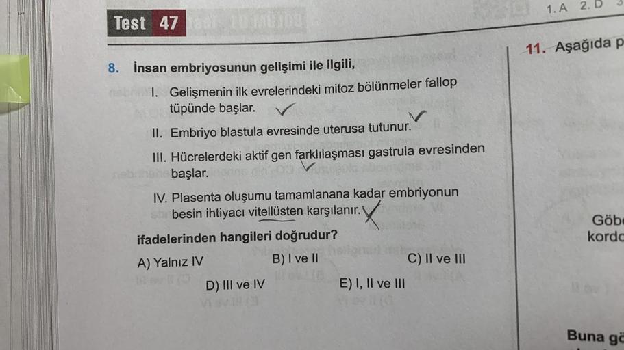 Test 47
8. İnsan embriyosunun gelişimi ile ilgili,
neb 1. Gelişmenin ilk evrelerindeki mitoz bölünmeler fallop
tüpünde başlar.
II. Embriyo blastula evresinde uterusa tutunur.
III. Hücrelerdeki aktif gen farklılaşması gastrula evresinden
hehe başlar.
IV. Pl