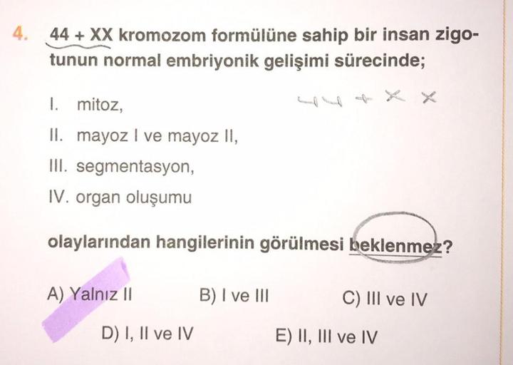 4. 44+ XX kromozom formülüne sahip bir insan zigo-
tunun normal embriyonik gelişimi sürecinde;
I. mitoz,
II. mayoz I ve mayoz II,
III. segmentasyon,
IV. organ oluşumu
olaylarından hangilerinin görülmesi beklenmez?
A) Yalnız II
B) I ve III
C) III ve IV
D) I