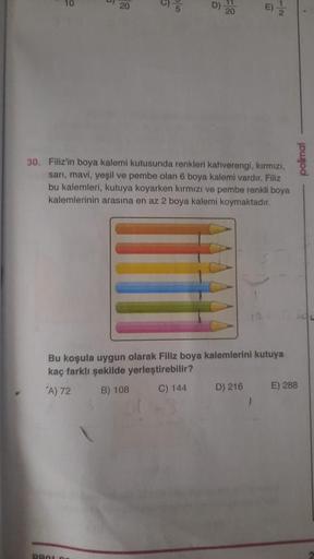 20
5
E)
20
30. Filiz'in boya kalemi kutusunda renkleri kahverengi, kırmızı,
sarı, mavi, yeşil ve pembe olan 6 boya kalemi vardır. Filiz
bu kalemleri, kutuya koyarken kırmızı ve pembe renkli boya
kalemlerinin arasına en az 2 boya kalemi koymaktadır.
Bu koşu