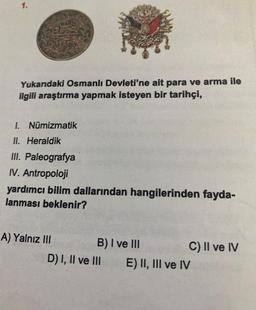 1.
Yukarıdaki Osmanlı Devleti'ne ait para ve arma ile
ilgili araştırma yapmak isteyen bir tarihçi,
1. Nümizmatik
II. Heraldik
III. Paleografya
IV. Antropoloji
yardımcı bilim dallarından hangilerinden fayda-
lanması beklenir?
A) Yalnız III
B) I ve III
C) II ve IV
D) I, II ve III
E) II, III ve IV