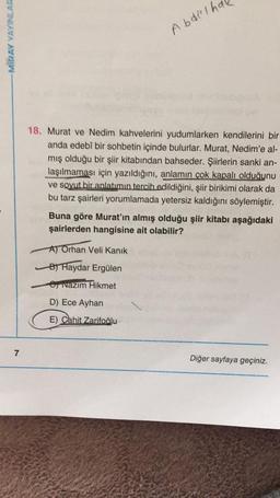 MIRAY YAYINLAR
7
Abdelh
18. Murat ve Nedim kahvelerini yudumlarken kendilerini bir
anda edebî bir sohbetin içinde bulurlar. Murat, Nedim'e al-
mış olduğu bir şiir kitabından bahseder. Şiirlerin sanki an-
laşılmaması için yazıldığını, anlamın çok kapalı olduğunu
ve soyut bir anlatımın tercih edildiğini, şiir birikimi olarak da
bu tarz şairleri yorumlamada yetersiz kaldığını söylemiştir.
Buna göre Murat'ın almış olduğu şiir kitabı aşağıdaki
şairlerden hangisine ait olabilir?
A) Orhan Veli Kanık
B) Haydar Ergülen
Nazım Hikmet
Diğer sayfaya geçiniz.
D) Ece Ayhan
E) Cahit Zarifoğlu