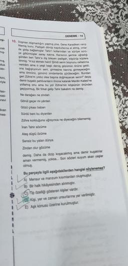 arşı-
zak
miş-
mış,
utluk
asi-
kini,
riyle
lasi-
kasi-
snevi
Hivan
mes-
DENEME-14
10. Düşman düşmanlığını yapmış yine. Gene Karadiken varıp
fitlemiş bunu. Padişah dönüp kapıkullarına el etmiş, onlar
da gidip bağlamışlar Tahir'i kollarından ve sürüye sürü-
ye götürmüşler saray katina. Karısının şerrine uğradığı
günden beri Tahir'e diş bileyen padişah, köpürüp küplere
binmiş: "A tuz ekmek haini! Şimdi senin boynunu celladima
verirdim ama o yeşil başlı derviş gözümün önüne geldi;
ona bağışlıyorum seni, girmesine kanına girmeyeceğim
ama ömrünü, gününü zindanlarda çürüteceğim. Bundan
geri Zühre'm yıldız olsa başına doğmayacak senin!" deyip
demir kuşaklı pehlivanların önüne katarak Mardin Kalesi'ne
yollamış onu ama bu yol Zühre'nin köşkünün önünden
geçiyormuş. Bir firkat gelip Tahir bakalım ne demiş:
Ne darağacı ne zindan
Gönül geçer mi yârdan
Gözü çıkası baban
Sürdü beni bu diyardan
Zühre korktuğuna uğrayınca ne diyeceğini bilememiş:
Inan Tahir sözüme
Ateş düştü özüme
Sensiz bu yalan dünya
Zindan olur gözüme
demiş. Daha da dizip koşacakmış ama demir kuşaklılar
aman vermemiş, yoksa... Son sözleri suyum akan yaşlar
olmuş
Bu parçayla ilgili aşağıdakilerden hangisi söylenemez?
A) Mensur ve manzum kısımlardan oluşmuştur.
B) Bir halk hikâyesinden alınmıştır.
C) Tip özelliği gösteren kişiler vardır.
Kişi, yer ve zaman unsurlarına yer verilmiştir.
E) Aşk konusu üzerine kurulmuştur.