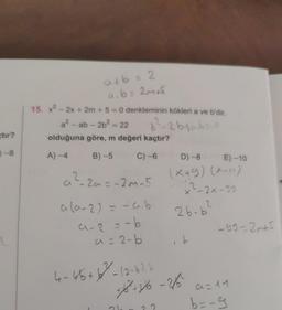 tir?
0-8
a+b = 2
a.b= 2m₁5
15. x² - 2x + 2m + 5 = 0 denkleminin kökleri a ve b'dir.
a²-ab- 2b² = 22
b²-2b+ab=0
olduğuna göre, m değeri kaçtır?
A)-4
B)-5
C) -6
D) -8
E)-10
a ²-2a=-2m-5
(x+9) (2-11)
x²-2x-95
a (a-2) = -a.b
2
2b-b
a-2=-b
a = 2-b
ib
4-46 +6²-(2-6), b
+18²+36-2/16²
22
-99-2m+5
a=11
b=-9