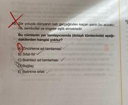 bilimsel bir buluş olarak ortaya çıkan
geed
nhelinst
Binay missy vid
mysl
X
10. Şiir yoluyla dünyanın katı gerçeğinden kaçan şairin bu arzusu-
na, semboller ve imgeler eşlik etmektedir.
Bu cümlenin yer tamlayıcısında (dolaylı tümlecinde) aşağı-
dakilerden hangisi yoktur?
Toit A) Zincirleme ad tamlaması
B) Sifat-fiil
nen C) Belirtisiz ad tamlaması
DBağlaç
tap
Bat
YG
E) Belirtme sıfatı
stovimato in ma
15
S
+6
a