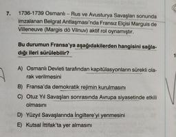 7. 1736-1739 Osmanlı-Rus ve Avusturya Savaşları sonunda
imzalanan Belgrat Antlaşması'nda Fransız Elçisi Marguis de
vs
De
hory
Villeneuve (Margis dö Vilnuv) aktif rol oynamıştır.
Bu durumun Fransa'ya aşağıdakilerden hangisini sağla-
dığı ileri sürülebilir?
FRETAR
Serm
A) Osmanlı Devleti tarafından kapitülasyonların sürekli ola-
rak verilmesini
B) Fransa'da demokratik rejimin kurulmasını
C) Otuz Yıl Savaşları sonrasında Avrupa siyasetinde etkili
olmasını
D) Yüzyıl Savaşlarında İngiltere'yi yenmesini
E) Kutsal İttifak'ta yer almasını
1