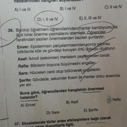 Oksijen Yayınları
A) I ve III
B) I ve IV
C) II ve IV
D) I, II ve IV
E) II, III ve IV
36. Biyoloji öğretmeni öğrencilerinden mantar kambiyumu ile
ilgili birer önerme yazmalarını istemiştir. Öğrenciler
tarafından yazılan önermelerden bazıları şunlardır:
Enver: Epidermisin parçalanmasından sonra oddnsu
bitkilerde kök ve gövdeyi koruyan örtü dokuyu oluşturur.
Asaf: İkincil (sekonder) meristem çeşitlerinden biridir.
Refia: Bitkilerin boyuna büyümesini engeller
Sare: Hücreleri canlı olup bölünerek çoğalabilir.
Şerife: Gövdede, sekonder floem ile mantar doku arasında
yer alır.
Buna göre, öğrencilerden hangisinin önermesi
hatalıdır?
Refia
B) Asaf
A) Enver
D) Sare
E) Şerife
37. Ekosistemde türler arası etkileşimlere bağlı olarak
nikan durumlarla ilgili,