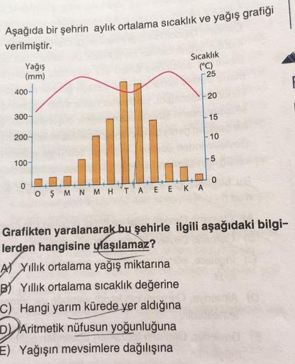 Aşağıda bir şehrin aylık ortalama sıcaklık ve yağış grafiği
verilmiştir.
Sıcaklık
Yağış
(mm)
(°C)
400-
300-
200-
100-
0
0
OŞMN MH TA EEK A
Grafikten yaralanarak bu şehirle ilgili aşağıdaki bilgi-
lerden hangisine ulaşılamaz?
A) Yıllık ortalama yağış miktar