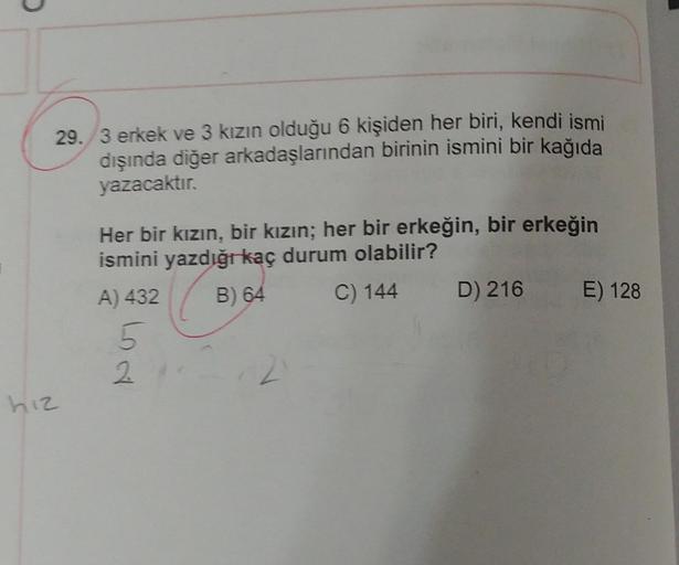 29./3 erkek ve 3 kızın olduğu 6 kişiden her biri, kendi ismi
dışında diğer arkadaşlarından birinin ismini bir kağıda
yazacaktır.
Her bir kızın, bir kızın; her bir erkeğin, bir erkeğin
ismini yazdığı kaç durum olabilir?
A) 432
B) 64
C) 144
D) 216
E) 128
5
h