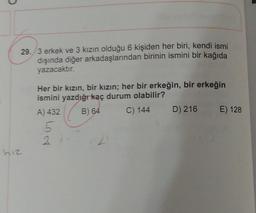 29./3 erkek ve 3 kızın olduğu 6 kişiden her biri, kendi ismi
dışında diğer arkadaşlarından birinin ismini bir kağıda
yazacaktır.
Her bir kızın, bir kızın; her bir erkeğin, bir erkeğin
ismini yazdığı kaç durum olabilir?
A) 432
B) 64
C) 144
D) 216
E) 128
5
hız
2
