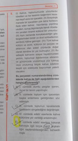 zekâ
F'ışık,
tilen
kul-
irden
ndeki
dina
enen
bile
hi da
göz-
mani
oplu-
ndü-
arını
ları
aba-
tan
pa-
inin
ak-
BENİM HOCAM
Deneme - 1
5. (1) Kahve, toplumumuzda yüzyıllardır
tüketilen ve her kesimin beğenisini kaza-
nan keyif verici bir içecektir. (II) Sosyolojik
manada bir içecekten çok daha fazlasını
ifade eden kahve; hazırlanışı, pişirilme
usulleri, sunuş biçimleriyle kendi ritüelle-
rini yaratan önemli kültürel bir unsurdur.
(III) Aynı zamanda konukseverliğin gös-
tergelerinden biridir ve dost sohbetlerinin
sembolü haline gelmiştir. (IV) Türk kahve
kültürü ve zevki, kültürün bir parçası ve
aktarıcısı olan edebî ürünlerde doğal
olarak kendine bir yer bulmuştur. (V) Bu
sebeple kahvenin sosyal hayatımızdaki
yerinin, toplumsal ilişkilerimize etkisinin
ve günümüzde unutulmaya yüz tutmuş
veya unutulmuş birçok kahve âdetinin
tespiti için edebiyata başvurmak yeterli
olacaktır.
Bu parçadaki numaralandırılmış cüm-
lelerde kahve ile ilgili aşağıdakilerden
hangisi söylenemez?
1. cümlede olumlu yargılar içeren,
öznel bir tanım yapılmıştır.
II. cümlede toplum için içecekten
başka anlamlara geldiğinden söz
edilmiştir.
19
H. cümlede toplumun karakteristik
özelliklerini simgelediğine değinilmiştir.
D) IV. cümlede edebî eserlerde kahve
kültürüne yer verildiği anlatılmıştır.
E) V. cümlede edebî eserlere bakarak
kahveyle ilgili birçok menfi alışkan-
liğin saptanabileceğinden bahsedil-
miştir.