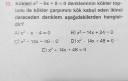 10. Kökleri x² - 6x + 8 = 0 denkleminin kökler top-
lamı ile kökler çarpımını kök kabul eden ikinci
dereceden denklem aşağıdakilerden hangisi-
dir?
A) x²-x-4 = 0
C) x² - 14x - 48 = 0
B) x² - 14x + 24 = 0
D) x² - 14x + 48 = 0
E) x² + 14x + 48 = 0