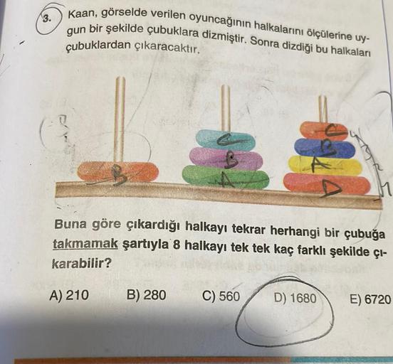 3.
Kaan, görselde verilen oyuncağının halkalarını ölçülerine uy-
gun bir şekilde çubuklara dizmiştir. Sonra dizdiği bu halkaları
çubuklardan çıkaracaktır.
Buna göre çıkardığı halkayı tekrar herhangi bir çubuğa
takmamak şartıyla 8 halkayı tek tek kaç farklı