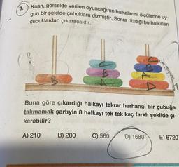 3.
Kaan, görselde verilen oyuncağının halkalarını ölçülerine uy-
gun bir şekilde çubuklara dizmiştir. Sonra dizdiği bu halkaları
çubuklardan çıkaracaktır.
Buna göre çıkardığı halkayı tekrar herhangi bir çubuğa
takmamak şartıyla 8 halkayı tek tek kaç farklı şekilde çı-
karabilir?
A) 210
B) 280
C) 560
D) 1680
E) 6720