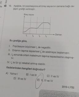 12. Aşağıda, bir popülasyona ait birey sayısının zamana bağlı de-
ğişim grafiği verilmiştir.
Birey sayısı
→ Zaman
Bu grafiğe göre,
I. Popülasyon büyümesi t, de negatiftir.
II. Ortamın taşıma kapasitesi t, de azalmaya başlamıştır.
III. t, sonunda ortam maksimum taşıma kapasitesine ulaşmış-
tir.
IV. t, te tür içi rekabet artmış olabilir.
ifadelerinden hangileri doğrudur?
A) Yalnızl
B) I ve III
C) II ve IV
D) III ve IV
E) II, III ve IV
2015-LYS2
AYT/LYS/ÖSS