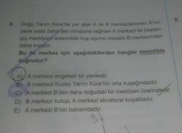 6. Doğu Yarım Küre'de yer alan A ve B merkezlerinden A'nın
yerel saati daha ileri olmasına rağmen A merkezi ile başlan-
giç meridyeni arasındaki kuş uçumu mesafe B merkezinden
daha kısadır.
Bu iki merkez için aşağıdakilerden hangisi kesinlikle
doğrudur?
A) A merkezi engebeli bir yerdedir.
B) B merkezi Kuzey Yarım Küre'nin orta kuşağındadır.
C) A merkezi B'den daha doğudaki bir meridyen üzerindedir.
D) B merkezi kutup, A merkezi ekvatoral kuşaktadır.
E) A merkezi B'nin batısındadır.
D
8.