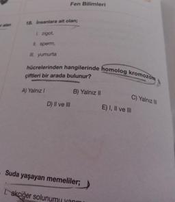 er alan
Fen Bilimleri
18. İnsanlara ait olan;
1. zigot,
II. sperm,
III. yumurta
hücrelerinden hangilerinde homolog kromozom
çiftleri bir arada bulunur?
A) Yalnız I
B) Yalnız II
C) Yalnız III
D) II ve III
Suda yaşayan memeliler;
1. akciğer solunumu yanm
E) I, II ve III