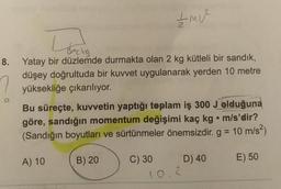 ŹMU²
Links
8. Yatay bir düzlemde durmakta olan 2 kg kütleli bir sandık,
düşey doğrultuda bir kuvvet uygulanarak yerden 10 metre
yüksekliğe çıkarılıyor.
Bu süreçte, kuvvetin yaptığı toplam iş 300 J olduğuna
göre, sandığın momentum değişimi kaç kg. m/s'dir?
(Sandığın boyutları ve sürtünmeler önemsizdir. g = 10 m/s²)
A) 10
B) 20
C) 30
D) 40
E) 50
10.2