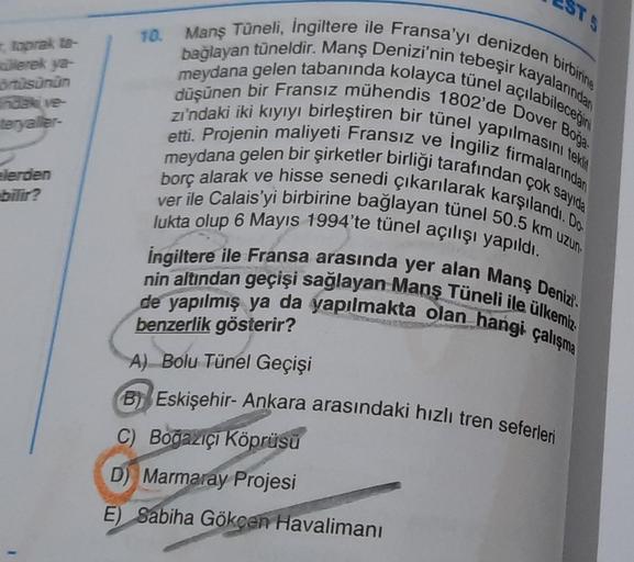 , toprak ta-
üllerek ya-
örtüsünün
ndaki ve
teryaller-
elerden
bilir?
ESTS
10.
Manş Tüneli, İngiltere ile Fransa'yı denizden birbirine
bağlayan tüneldir. Manş Denizi'nin tebeşir kayalarından
meydana gelen tabanında kolayca tünel açılabileceğini
düşünen bir