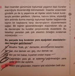 2. İlkel insandan günümüze toplumsal yaşamın bazı kurallar
aracılığıyla düzenlendiği bilinmektedir. İnsanlar arasındaki
gündelik ya da iş yaşamına ait ilişkiler sözlü hukuk kural-
larıyla yeniden şekillenir. Utanma, hatırını bilme, söylediği
lafın ardında durma mantığı toplumsal ilişkiler bağlamında
kişinin bir başkasına karşı davranışlarını düzenlemesini
sağlar. Bir kişinin gücenebileceğini düşündüren söz ya
da davranışlar bu kurallar çerçevesinde düzenlenir. Bu
felsefeyi yansıtan pek çok atasözü örneğini sıralamak
mümkündür:
S
A
A
Bu parçada boş bırakılan yere aşağıdaki atasözlerin-
den hangisi getirilemez?
>
A Misafire "Kalk, git." demezler, atının yemini keserler.
B Gel, otur demek var; geç, otur demek var.
Biri yer biri bakar, kıyamet ondan kopar.-
DÇağrıldığın yere git, ar eyleme çağrılmadığın yere
gidip yerini dar eyleme.
Malin iyisi gözünden, insanın iyisi sözünden belli olur.
4