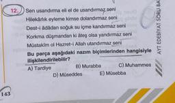 12.
143
Sen usandırma eli el de usandırmaz seni
Hilekârlık eyleme kimse dolandırmaz seni
Dest-i âdâdan soğuk su içme kandırmaz seni
Korkma düşmandan ki âteş olsa yandırmaz seni
Müstakim ol Hazret-i Allah utandırmaz seni
Bu parça aşağıdaki nazım biçimlerinden hangisiyle
ilişkilendirilebilir?
A) Tardiye
B) Murabba
C) Muhammes
D) Müseddes
E) Müsebba
AYT EDEBİYAT SORU BA