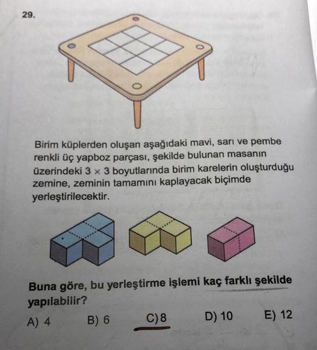 29.
Birim küplerden oluşan aşağıdaki mavi, sarı ve pembe
renkli üç yapboz parçası, şekilde bulunan masanın
üzerindeki 3 x 3 boyutlarında birim karelerin oluşturduğu
zemine, zeminin tamamını kaplayacak biçimde
yerleştirilecektir.
Buna göre, bu yerleştirme i