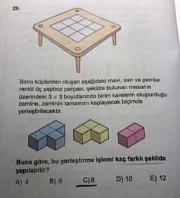 29.
Birim küplerden oluşan aşağıdaki mavi, sarı ve pembe
renkli üç yapboz parçası, şekilde bulunan masanın
üzerindeki 3 x 3 boyutlarında birim karelerin oluşturduğu
zemine, zeminin tamamını kaplayacak biçimde
yerleştirilecektir.
Buna göre, bu yerleştirme işlemi kaç farklı şekilde
yapılabilir?
A) 4
B) 6
C) 8
D) 10
E) 12