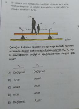 Bir kalasın orta noktasından şekildeki yönlerde aynı anda
harekete başlayan ve kütleleri sırasıyla 3m, m olan adam ve
çocuğun süratleri v, 4v'dir.
3m
m
V
K
yatay
Çocuğun L destek noktasına ulaşıncaya kadarki hareketi
sırasında destek noktalarında kalasa etkiyen N₁, N₁ tep-
ki kuvvetlerinin değişimi, aşağıdakilerden hangisi gibi
olur?
NK
N₁
A) Değişmez
Değişmez
Azalır
B) Artar
Artar
C) Azalır
Artar
D) Artar
Azalır
E) Değişmez